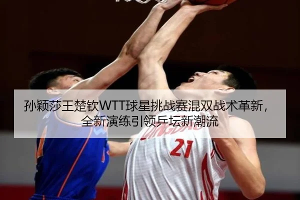 孙颖莎王楚钦WTT球星挑战赛混双战术革新，全新演练引领乒坛新潮流