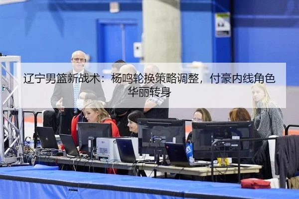 辽宁男篮新战术：杨鸣轮换策略调整，付豪内线角色华丽转身
