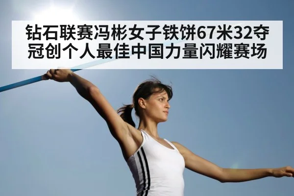 钻石联赛冯彬女子铁饼67米32夺冠创个人最佳中国力量闪耀赛场