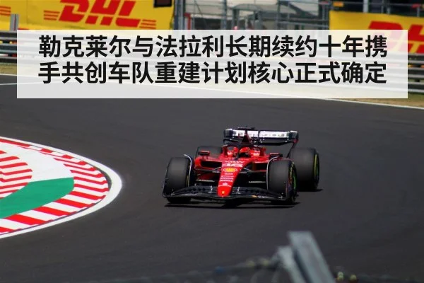 勒克莱尔与法拉利长期续约十年携手共创车队重建计划核心正式确定